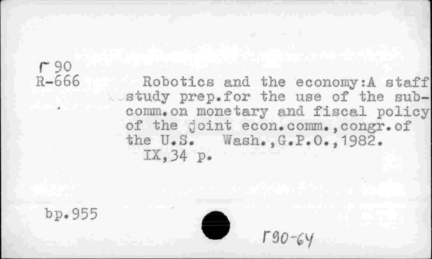 ﻿r 90
R-666	Robotics and the economy:A staff
study prep.for the use of the sub-'	comm.on monetary and fiscal policy
of the goint econ.comm.,congr. of the U.S. Wash.,G.P.O.,1982.
IX, 34 p.
bp.955
rao-^y